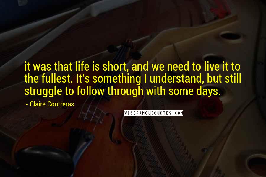 Claire Contreras quotes: it was that life is short, and we need to live it to the fullest. It's something I understand, but still struggle to follow through with some days. Claire Contreras quotes: it was that life is short, and we need to live it to the fullest. It's something I understand, but still struggle to follow through with some days.