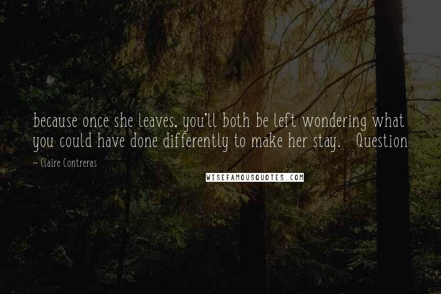 Claire Contreras quotes: because once she leaves, you'll both be left wondering what you could have done differently to make her stay. Question