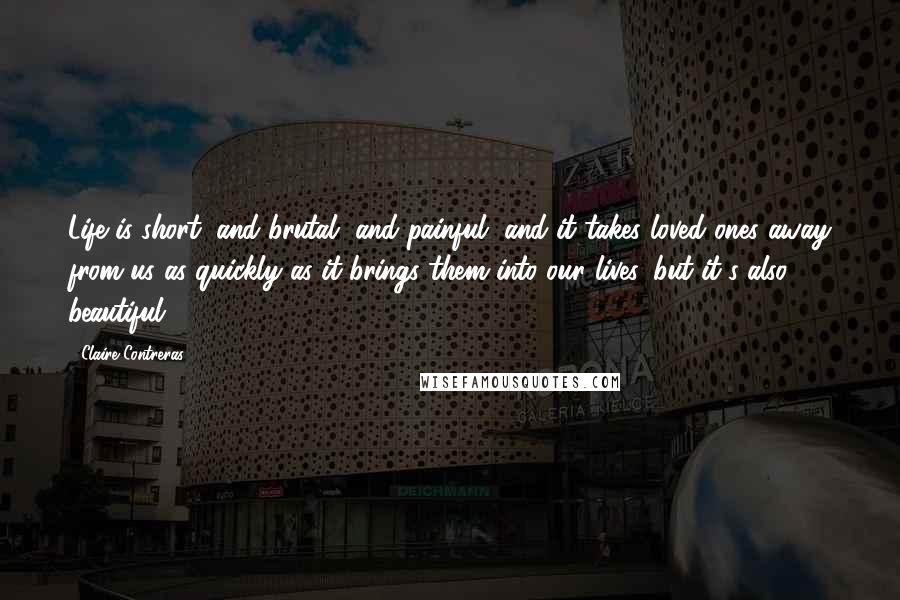 Claire Contreras quotes: Life is short, and brutal, and painful, and it takes loved ones away from us as quickly as it brings them into our lives, but it's also beautiful. Claire Contreras quotes: Life is short, and brutal, and painful, and it takes loved ones away from us as quickly as it brings them into our lives, but it's also beautiful.