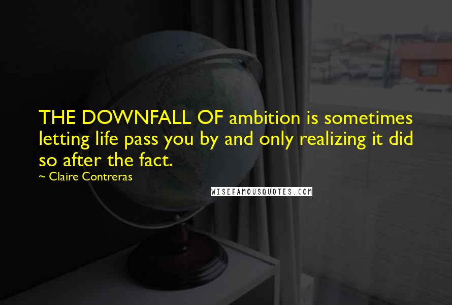 Claire Contreras quotes: THE DOWNFALL OF ambition is sometimes letting life pass you by and only realizing it did so after the fact. Claire Contreras quotes: THE DOWNFALL OF ambition is sometimes letting life pass you by and only realizing it did so after the fact.