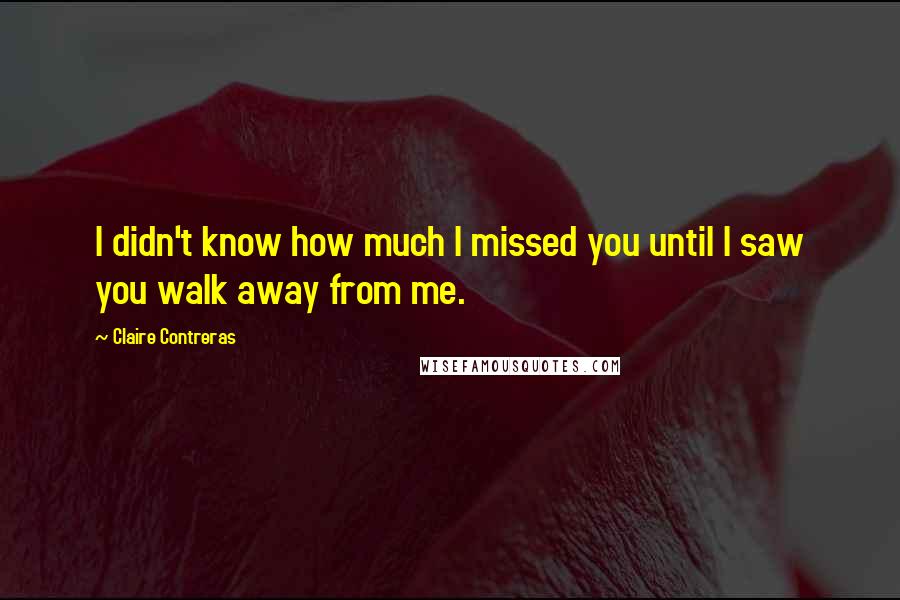 Claire Contreras quotes: I didn't know how much I missed you until I saw you walk away from me.