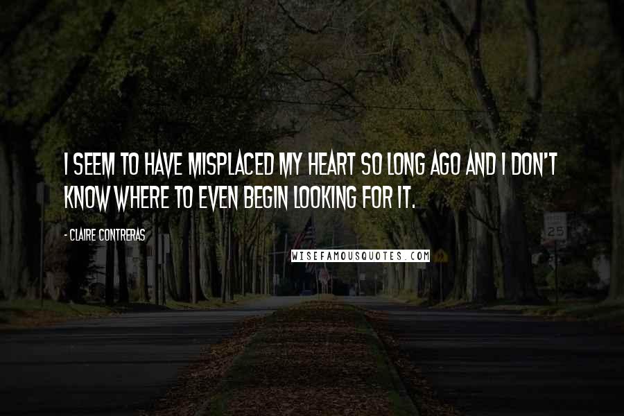 Claire Contreras quotes: I seem to have misplaced my heart so long ago and I don't know where to even begin looking for it.