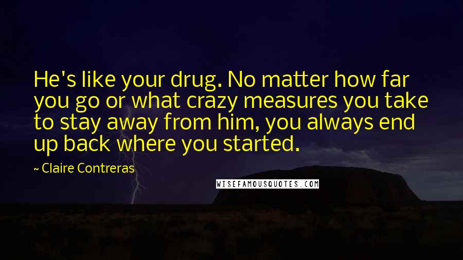 Claire Contreras quotes: He's like your drug. No matter how far you go or what crazy measures you take to stay away from him, you always end up back where you started.