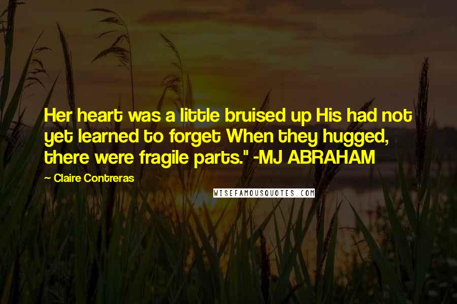 Claire Contreras quotes: Her heart was a little bruised up His had not yet learned to forget When they hugged, there were fragile parts." -MJ ABRAHAM Claire Contreras quotes: Her heart was a little bruised up His had not yet learned to forget When they hugged, there were fragile parts." -MJ ABRAHAM