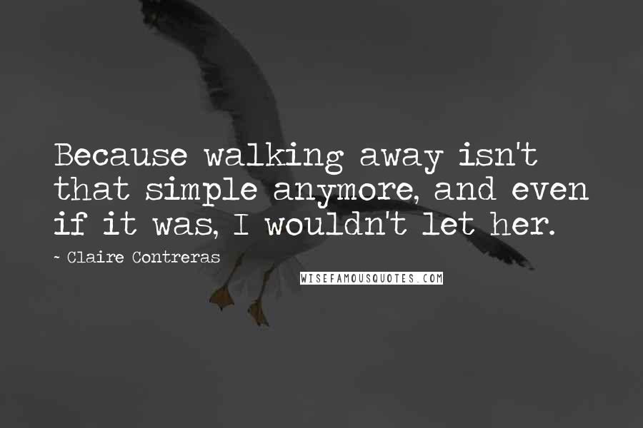 Claire Contreras quotes: Because walking away isn't that simple anymore, and even if it was, I wouldn't let her.