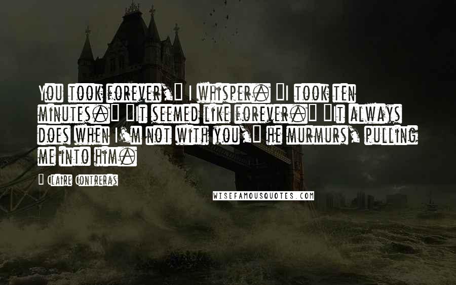 Claire Contreras quotes: You took forever," I whisper. "I took ten minutes." "It seemed like forever." "It always does when I'm not with you," he murmurs, pulling me into him.