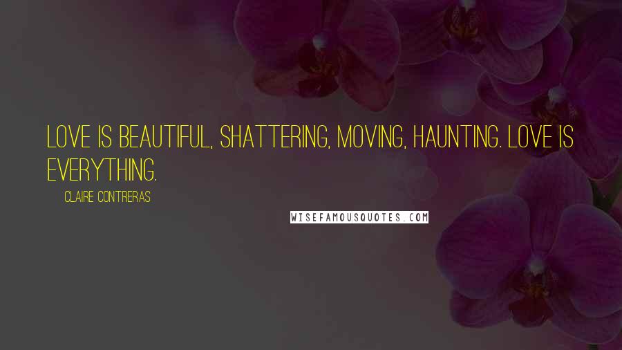 Claire Contreras quotes: Love is beautiful, shattering, moving, haunting. Love is everything.