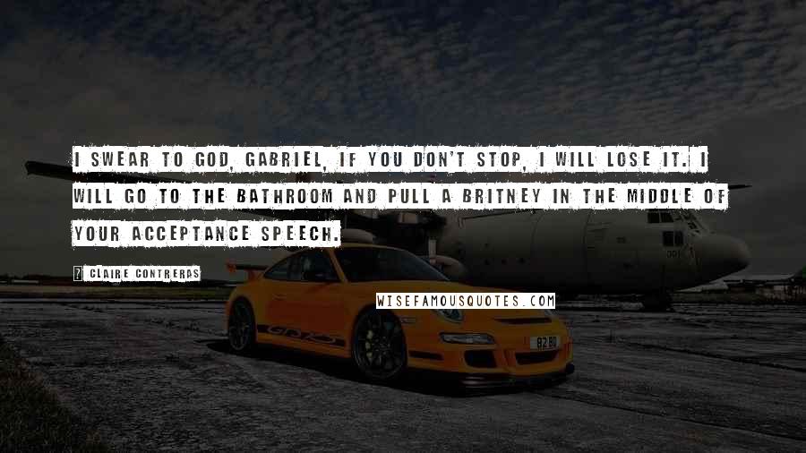 Claire Contreras quotes: I swear to God, Gabriel, if you don't stop, I will lose it. I will go to the bathroom and pull a Britney in the middle of your acceptance speech.