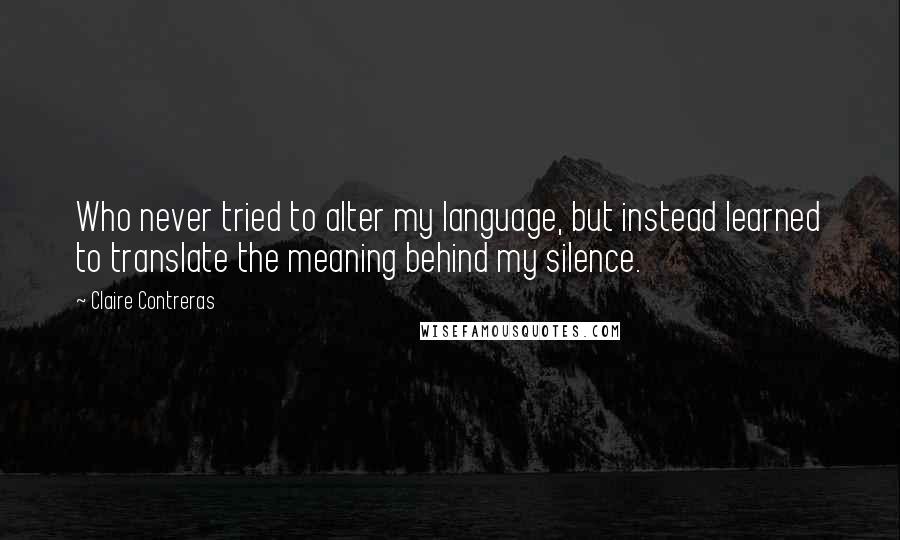 Claire Contreras quotes: Who never tried to alter my language, but instead learned to translate the meaning behind my silence.