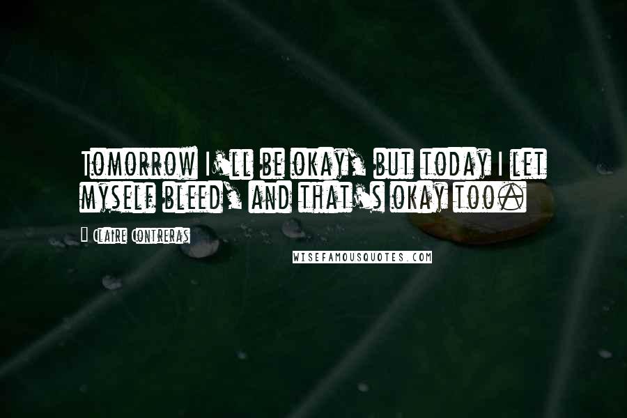 Claire Contreras quotes: Tomorrow I'll be okay, but today I let myself bleed, and that's okay too.