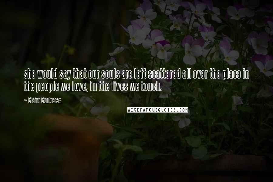 Claire Contreras quotes: she would say that our souls are left scattered all over the place in the people we love, in the lives we touch. Claire Contreras quotes: she would say that our souls are left scattered all over the place in the people we love, in the lives we touch.