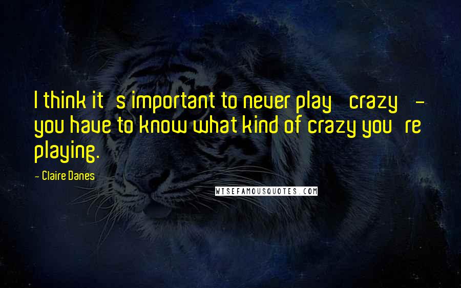 Claire Danes quotes: I think it's important to never play 'crazy' - you have to know what kind of crazy you're playing.