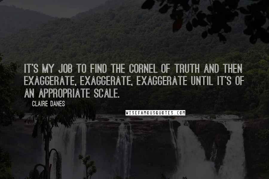 Claire Danes quotes: It's my job to find the cornel of truth and then exaggerate, exaggerate, exaggerate until it's of an appropriate scale.