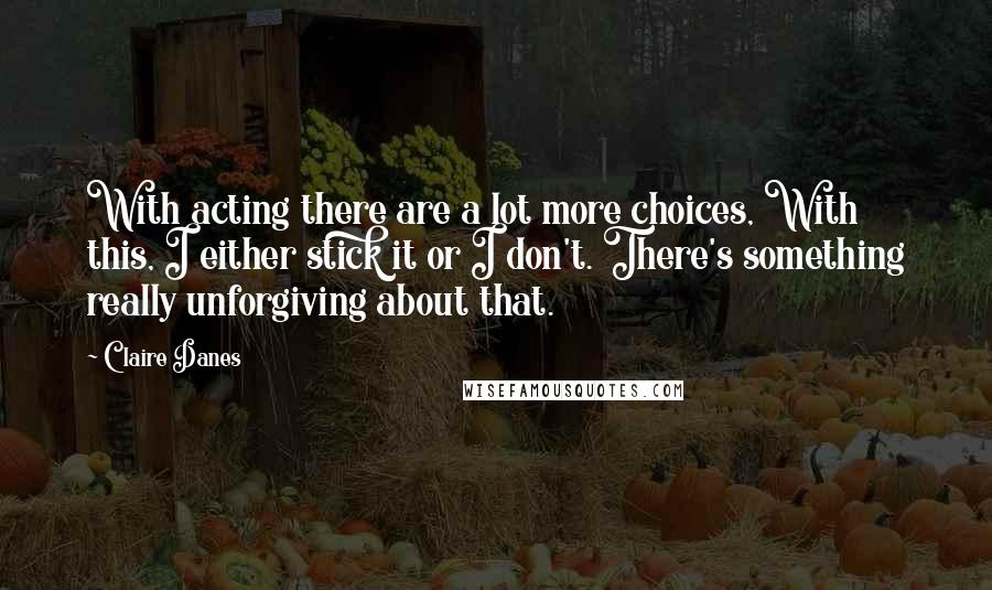 Claire Danes quotes: With acting there are a lot more choices, With this, I either stick it or I don't. There's something really unforgiving about that.