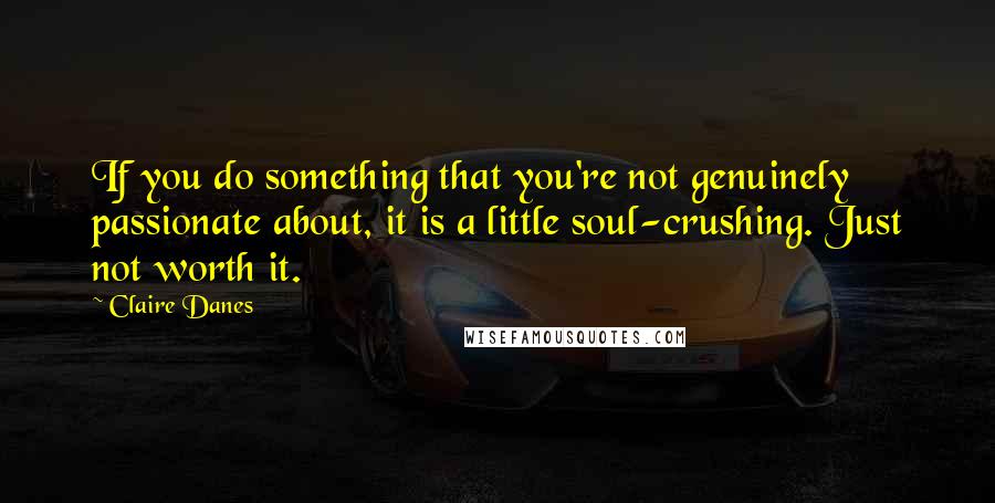 Claire Danes quotes: If you do something that you're not genuinely passionate about, it is a little soul-crushing. Just not worth it.