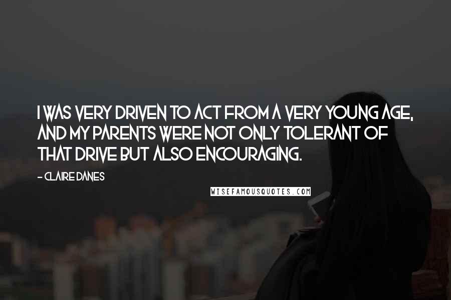 Claire Danes quotes: I was very driven to act from a very young age, and my parents were not only tolerant of that drive but also encouraging.