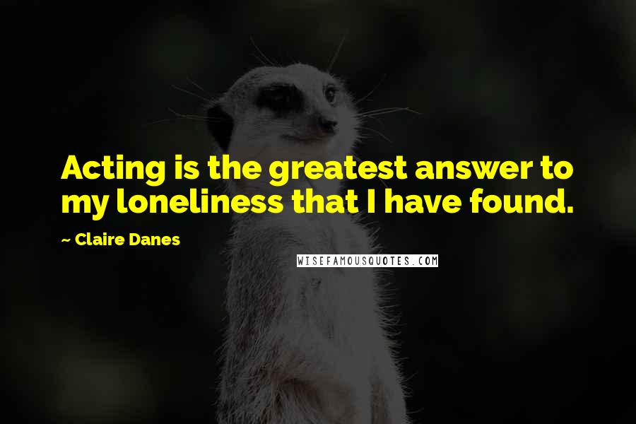 Claire Danes quotes: Acting is the greatest answer to my loneliness that I have found.