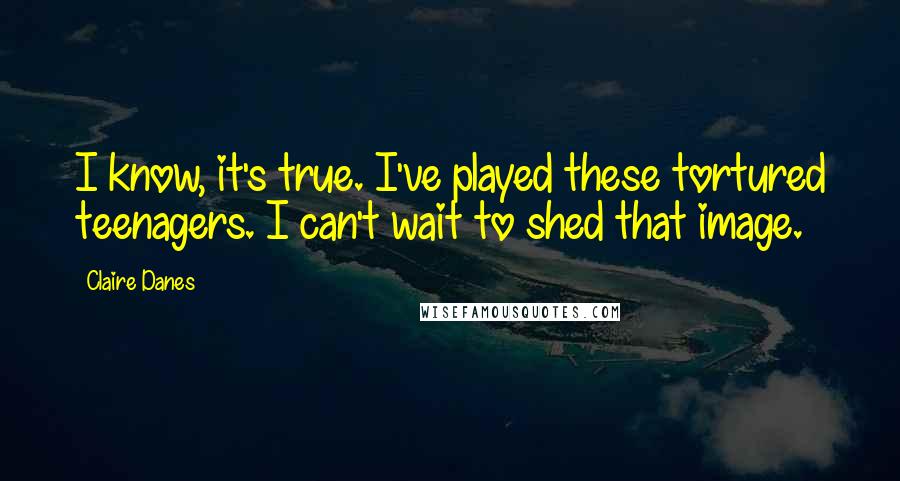 Claire Danes quotes: I know, it's true. I've played these tortured teenagers. I can't wait to shed that image.