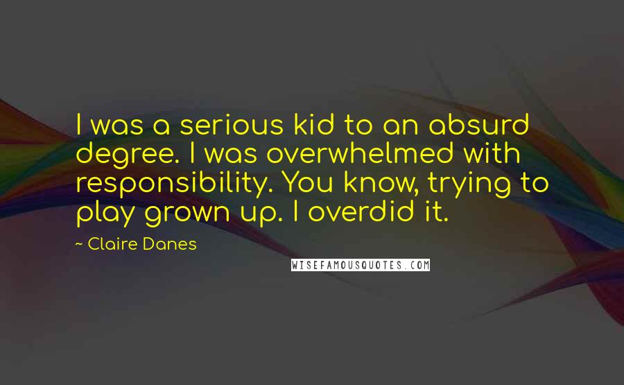 Claire Danes quotes: I was a serious kid to an absurd degree. I was overwhelmed with responsibility. You know, trying to play grown up. I overdid it.