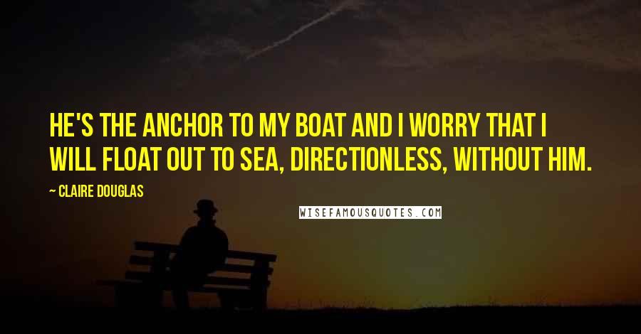Claire Douglas quotes: He's the anchor to my boat and I worry that I will float out to sea, directionless, without him.