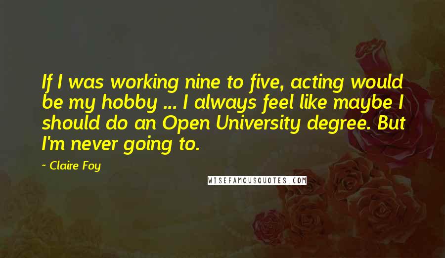 Claire Foy quotes: If I was working nine to five, acting would be my hobby ... I always feel like maybe I should do an Open University degree. But I'm never going to. Claire Foy quotes: If I was working nine to five, acting would be my hobby ... I always feel like maybe I should do an Open University degree. But I'm never going to.