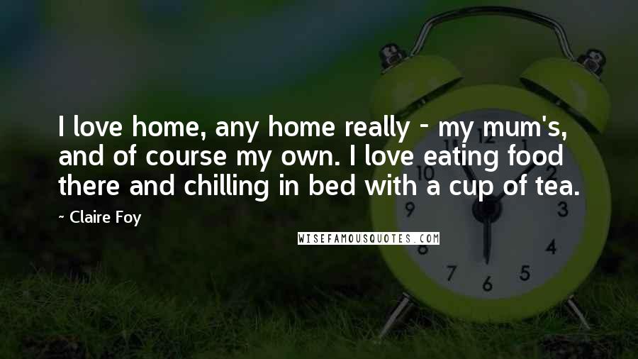 Claire Foy quotes: I love home, any home really - my mum's, and of course my own. I love eating food there and chilling in bed with a cup of tea. Claire Foy quotes: I love home, any home really - my mum's, and of course my own. I love eating food there and chilling in bed with a cup of tea.