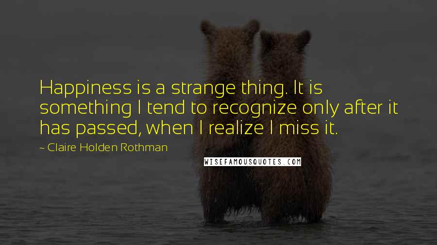 Claire Holden Rothman quotes: Happiness is a strange thing. It is something I tend to recognize only after it has passed, when I realize I miss it.