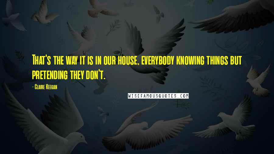 Claire Keegan quotes: That's the way it is in our house, everybody knowing things but pretending they don't.