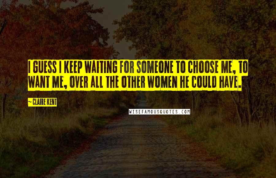 Claire Kent quotes: I guess I keep waiting for someone to choose me, to want me, over all the other women he could have.