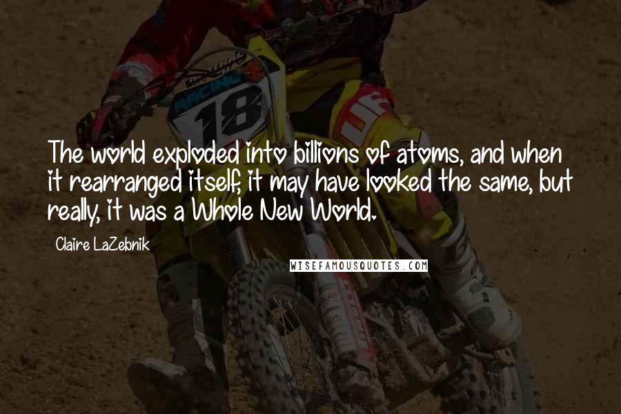 Claire LaZebnik quotes: The world exploded into billions of atoms, and when it rearranged itself, it may have looked the same, but really, it was a Whole New World. Claire LaZebnik quotes: The world exploded into billions of atoms, and when it rearranged itself, it may have looked the same, but really, it was a Whole New World.