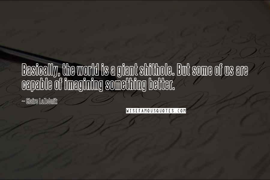 Claire LaZebnik quotes: Basically, the world is a giant shithole. But some of us are capable of imagining something better.