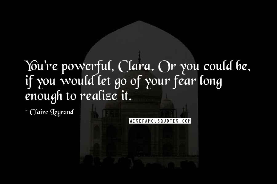 Claire Legrand quotes: You're powerful, Clara. Or you could be, if you would let go of your fear long enough to realize it.