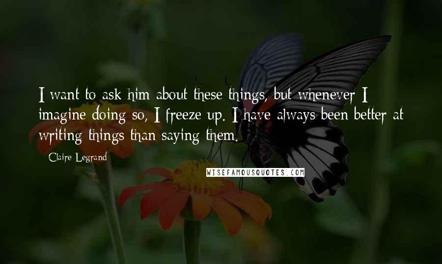 Claire Legrand quotes: I want to ask him about these things, but whenever I imagine doing so, I freeze up. I have always been better at writing things than saying them. Claire Legrand quotes: I want to ask him about these things, but whenever I imagine doing so, I freeze up. I have always been better at writing things than saying them.
