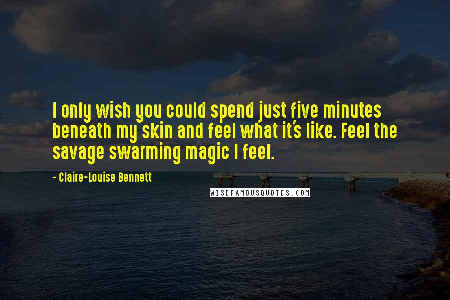 Claire-Louise Bennett quotes: I only wish you could spend just five minutes beneath my skin and feel what it's like. Feel the savage swarming magic I feel.