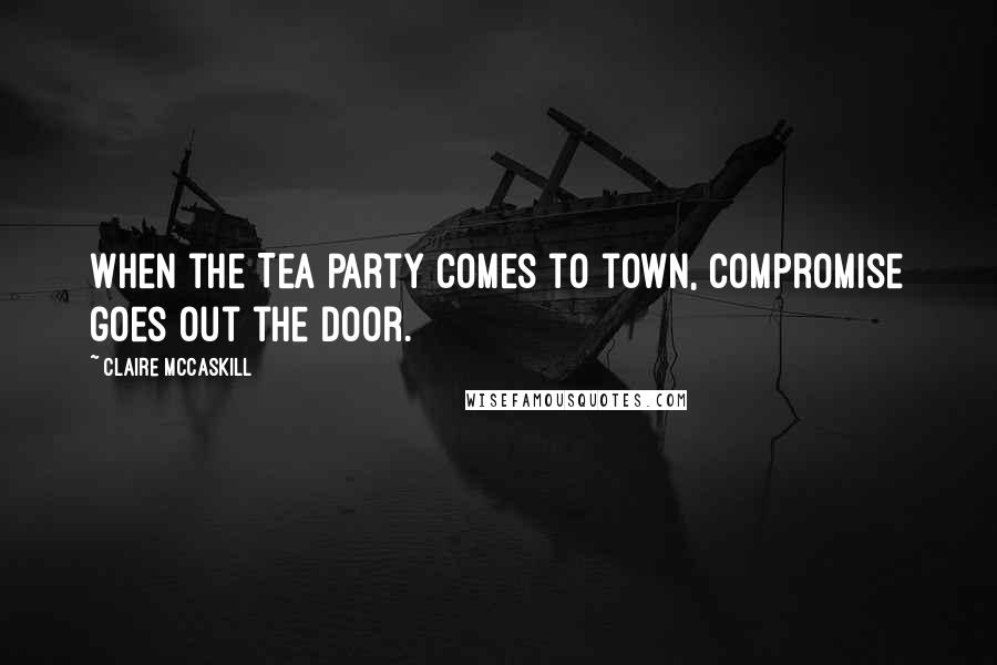 Claire McCaskill quotes: When the Tea Party comes to town, compromise goes out the door.