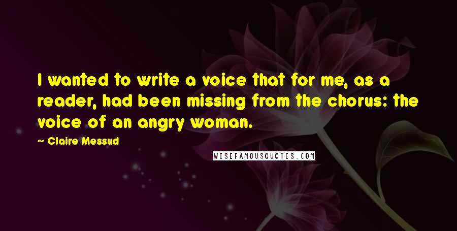 Claire Messud quotes: I wanted to write a voice that for me, as a reader, had been missing from the chorus: the voice of an angry woman. Claire Messud quotes: I wanted to write a voice that for me, as a reader, had been missing from the chorus: the voice of an angry woman.
