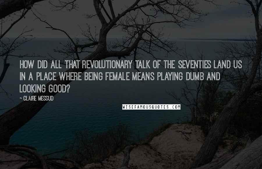 Claire Messud quotes: How did all that revolutionary talk of the seventies land us in a place where being female means playing dumb and looking good? Claire Messud quotes: How did all that revolutionary talk of the seventies land us in a place where being female means playing dumb and looking good?