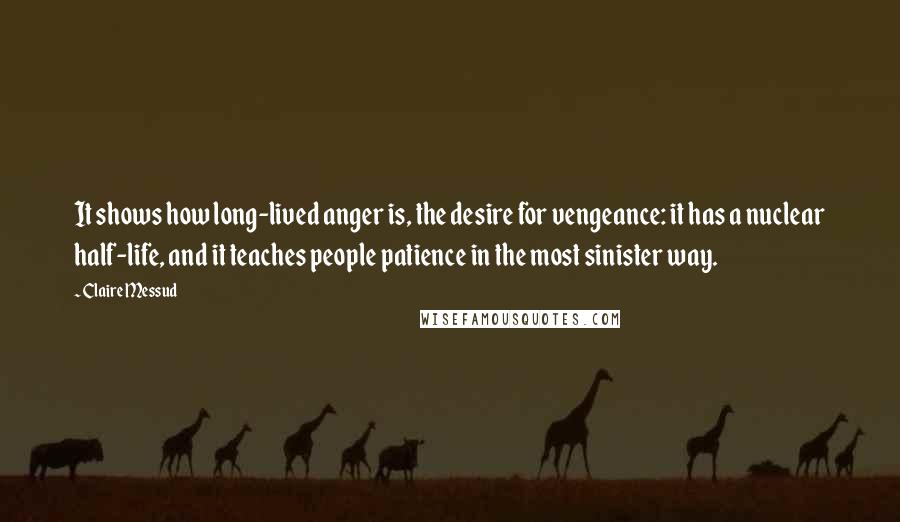 Claire Messud quotes: It shows how long-lived anger is, the desire for vengeance: it has a nuclear half-life, and it teaches people patience in the most sinister way.