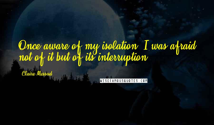 Claire Messud quotes: Once aware of my isolation, I was afraid not of it but of its interruption.
