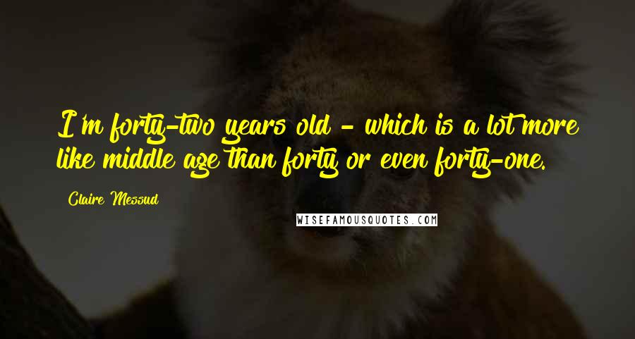 Claire Messud quotes: I'm forty-two years old - which is a lot more like middle age than forty or even forty-one.