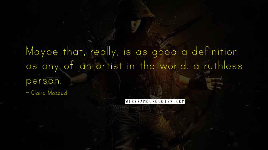 Claire Messud quotes: Maybe that, really, is as good a definition as any of an artist in the world: a ruthless person.