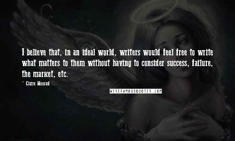 Claire Messud quotes: I believe that, in an ideal world, writers would feel free to write what matters to them without having to consider success, failure, the market, etc. Claire Messud quotes: I believe that, in an ideal world, writers would feel free to write what matters to them without having to consider success, failure, the market, etc.
