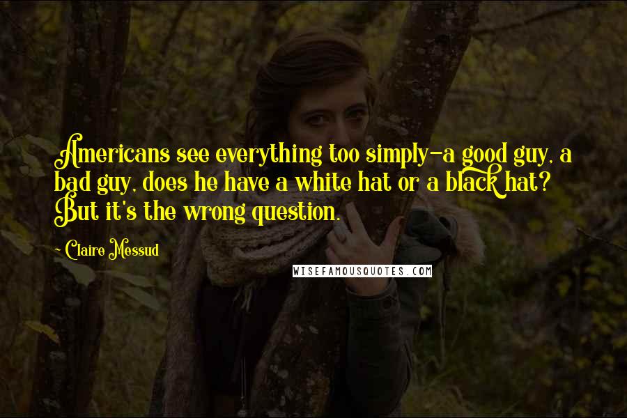 Claire Messud quotes: Americans see everything too simply-a good guy, a bad guy, does he have a white hat or a black hat? But it's the wrong question. Claire Messud quotes: Americans see everything too simply-a good guy, a bad guy, does he have a white hat or a black hat? But it's the wrong question.