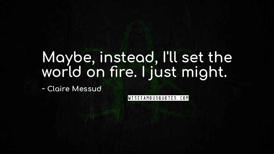 Claire Messud quotes: Maybe, instead, I'll set the world on fire. I just might.
