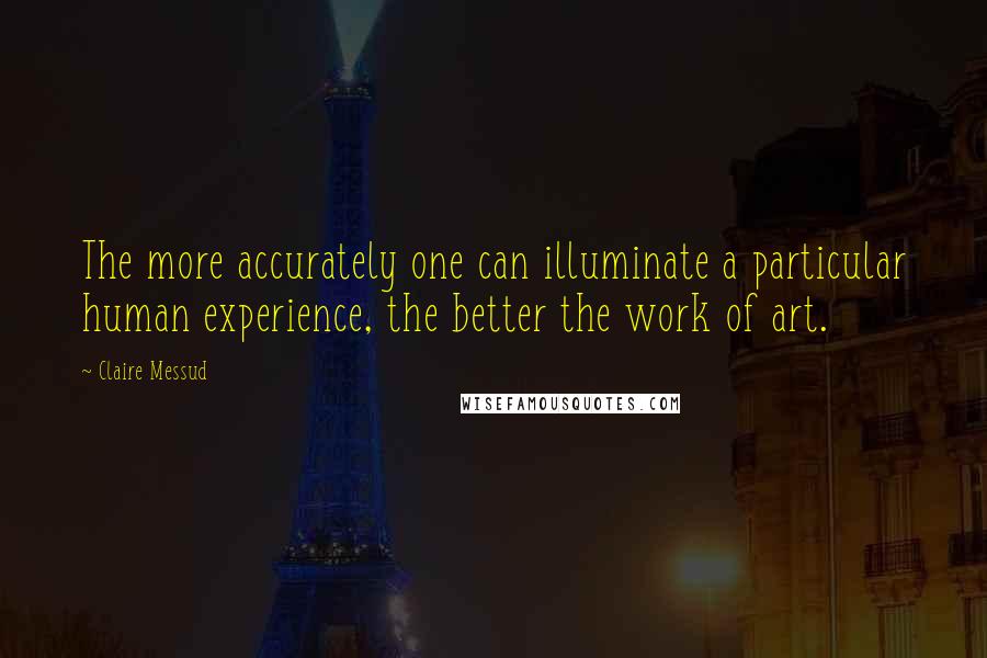 Claire Messud quotes: The more accurately one can illuminate a particular human experience, the better the work of art.