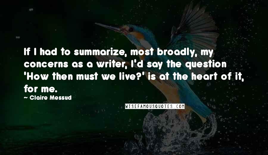 Claire Messud quotes: If I had to summarize, most broadly, my concerns as a writer, I'd say the question 'How then must we live?' is at the heart of it, for me. Claire Messud quotes: If I had to summarize, most broadly, my concerns as a writer, I'd say the question 'How then must we live?' is at the heart of it, for me.