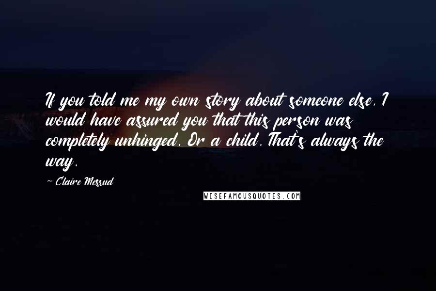 Claire Messud quotes: If you told me my own story about someone else, I would have assured you that this person was completely unhinged. Or a child. That's always the way. Claire Messud quotes: If you told me my own story about someone else, I would have assured you that this person was completely unhinged. Or a child. That's always the way.
