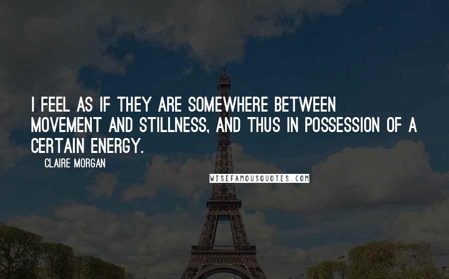 Claire Morgan quotes: I feel as if they are somewhere between movement and stillness, and thus in possession of a certain energy.