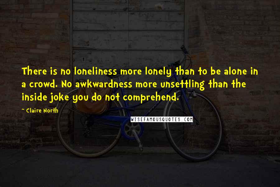 Claire North quotes: There is no loneliness more lonely than to be alone in a crowd. No awkwardness more unsettling than the inside joke you do not comprehend.