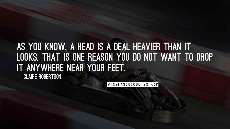 Claire Robertson quotes: As you know, a head is a deal heavier than it looks. That is one reason you do not want to drop it anywhere near your feet. Claire Robertson quotes: As you know, a head is a deal heavier than it looks. That is one reason you do not want to drop it anywhere near your feet.